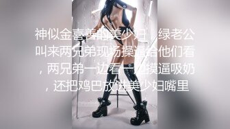 神似金喜善的美少妇，绿老公叫来两兄弟现场操逼给他们看，两兄弟一边看一边摸逼吸奶，还把鸡巴放进美少妇嘴里