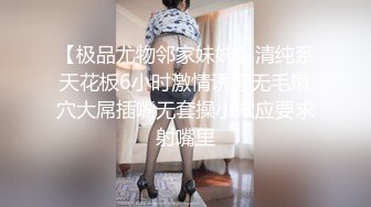 【极品尤物邻家妹妹】清纯系天花板6小时激情诱惑无毛嫩穴大屌插嘴无套操小穴应要求射嘴里