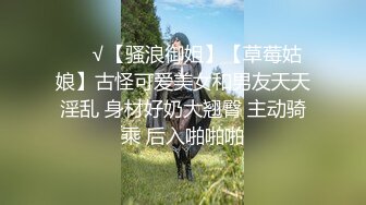 ❤️√【骚浪御姐】【草莓姑娘】古怪可爱美女和男友天天淫乱 身材好奶大翘臀 主动骑乘 后入啪啪啪