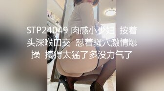 STP24049 肉感小少妇  按着头深喉口交  怼着骚穴激情爆操  搞得太猛了多没力气了